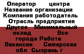 Оператор call-центра › Название организации ­ Компания-работодатель › Отрасль предприятия ­ Другое › Минимальный оклад ­ 25 000 - Все города Работа » Вакансии   . Самарская обл.,Сызрань г.